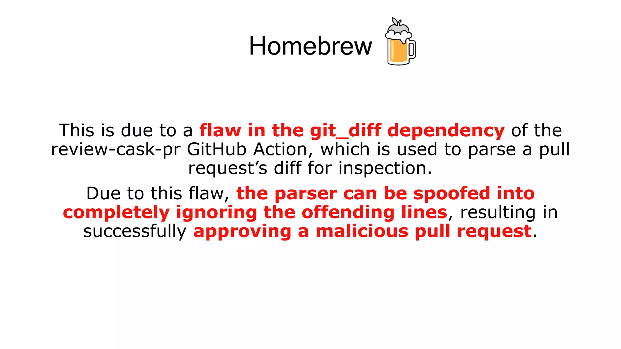Homebrew
This is due to a flaw in the git_diff dependency of the
review-cask-pr GitHub Action, which is used to parse a pull
request’s diff for inspection.
Due to this flaw, the parser can be spoofed into
completely ignoring the offending lines, resulting in
successfully approving a malicious pull request.
 