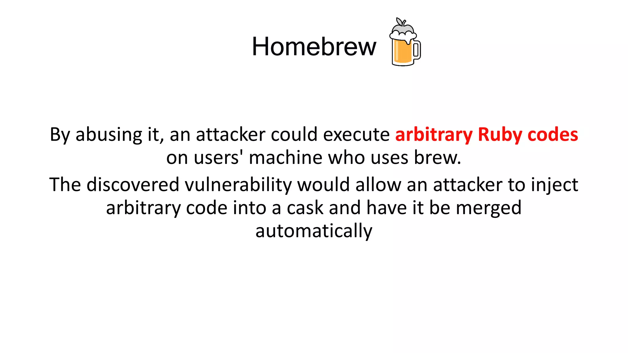 Homebrew
By abusing it, an attacker could execute arbitrary Ruby codes
on users' machine who uses brew.
The discovered vulnerability would allow an attacker to inject
arbitrary code into a cask and have it be merged
automatically
 