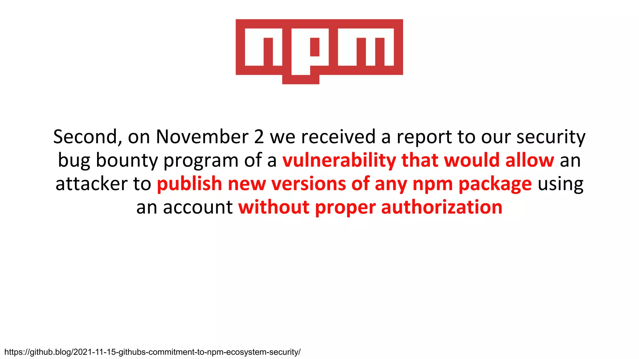 Second, on November 2 we received a report to our security
bug bounty program of a vulnerability that would allow an
attacker to publish new versions of any npm package using
an account without proper authorization
https://github.blog/2021-11-15-githubs-commitment-to-npm-ecosystem-security/
 