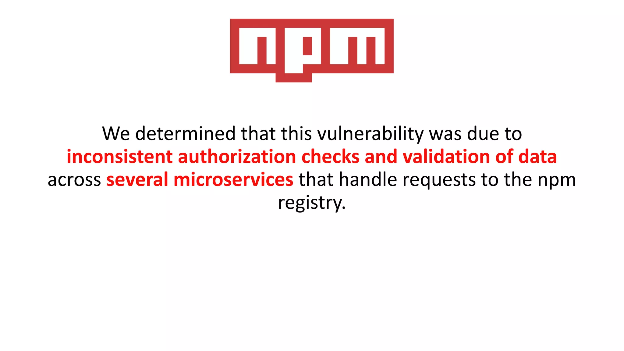 We determined that this vulnerability was due to
inconsistent authorization checks and validation of data
across several microservices that handle requests to the npm
registry.
 