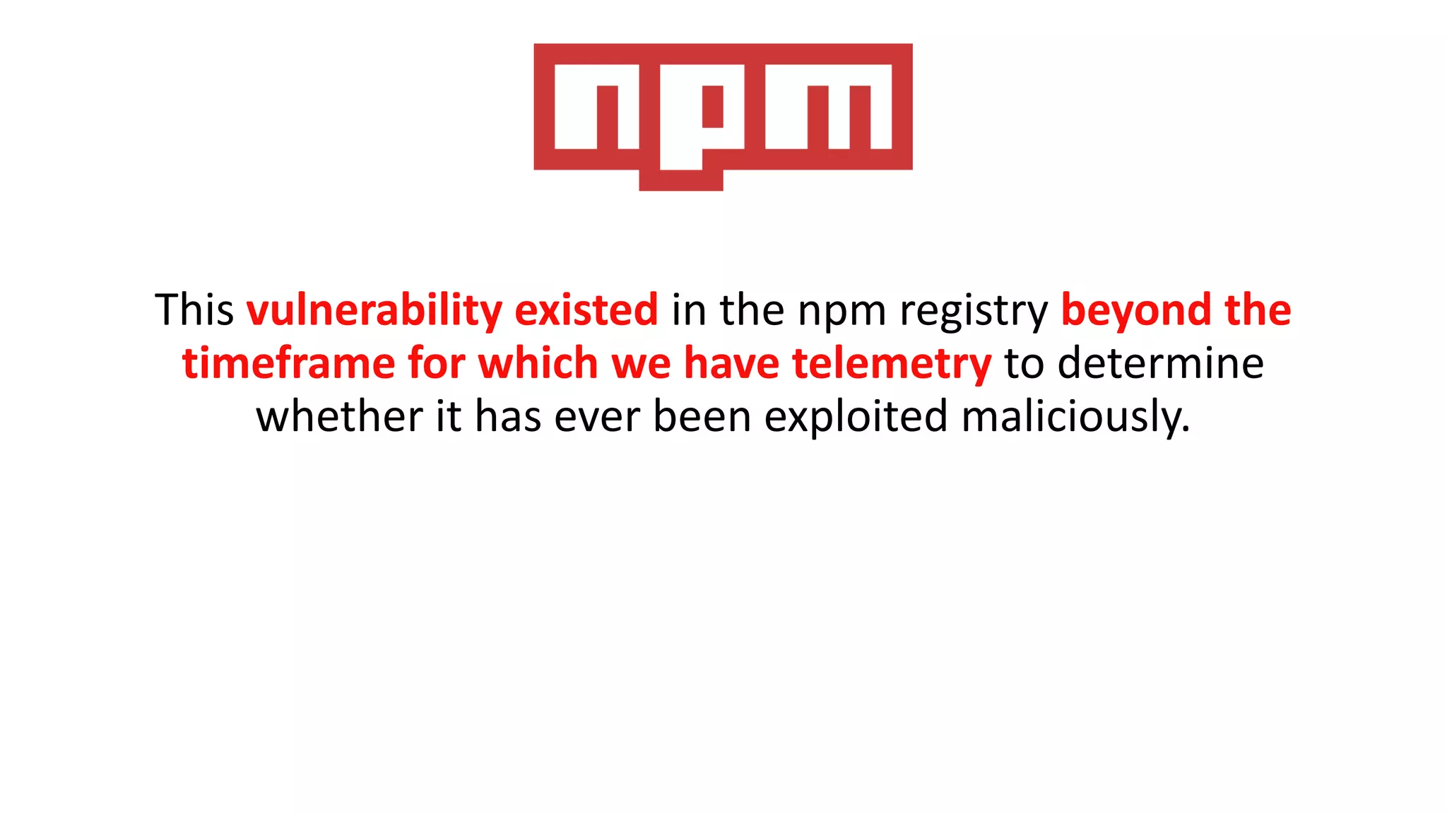 This vulnerability existed in the npm registry beyond the
timeframe for which we have telemetry to determine
whether it has ever been exploited maliciously.
 