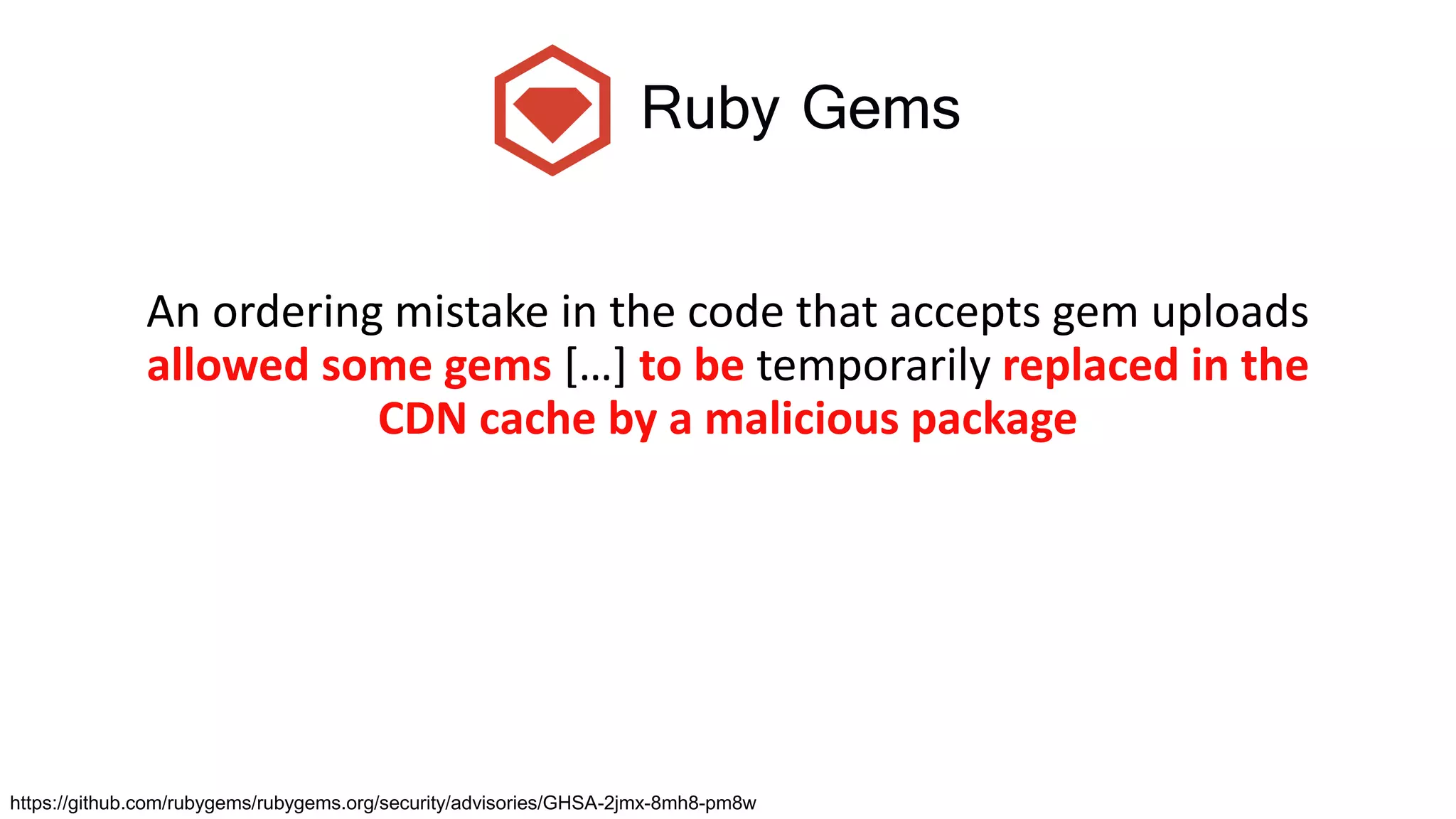 Ruby Gems
An ordering mistake in the code that accepts gem uploads
allowed some gems […] to be temporarily replaced in the
CDN cache by a malicious package
https://github.com/rubygems/rubygems.org/security/advisories/GHSA-2jmx-8mh8-pm8w
 