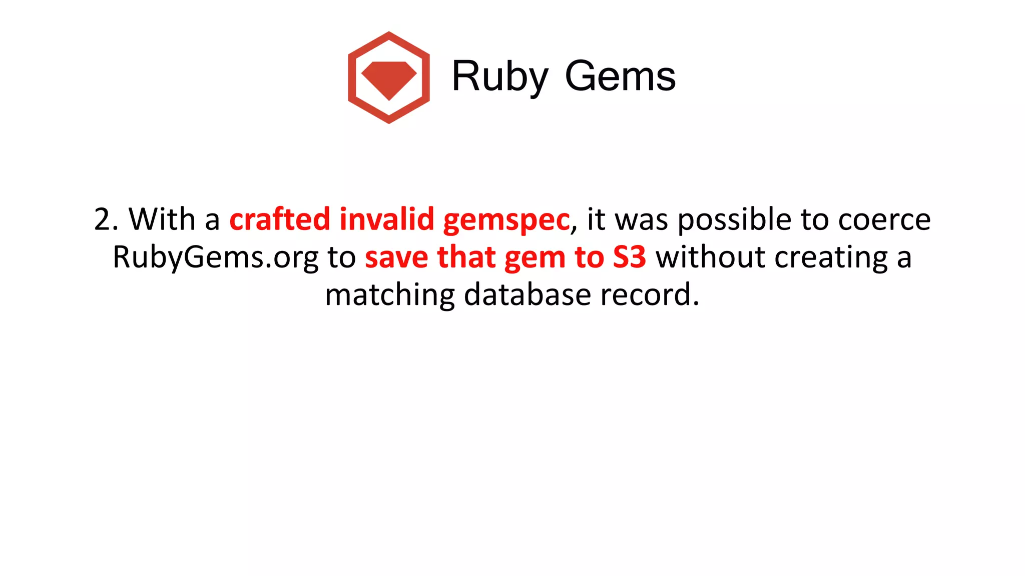 Ruby Gems
2. With a crafted invalid gemspec, it was possible to coerce
RubyGems.org to save that gem to S3 without creating a
matching database record.
 