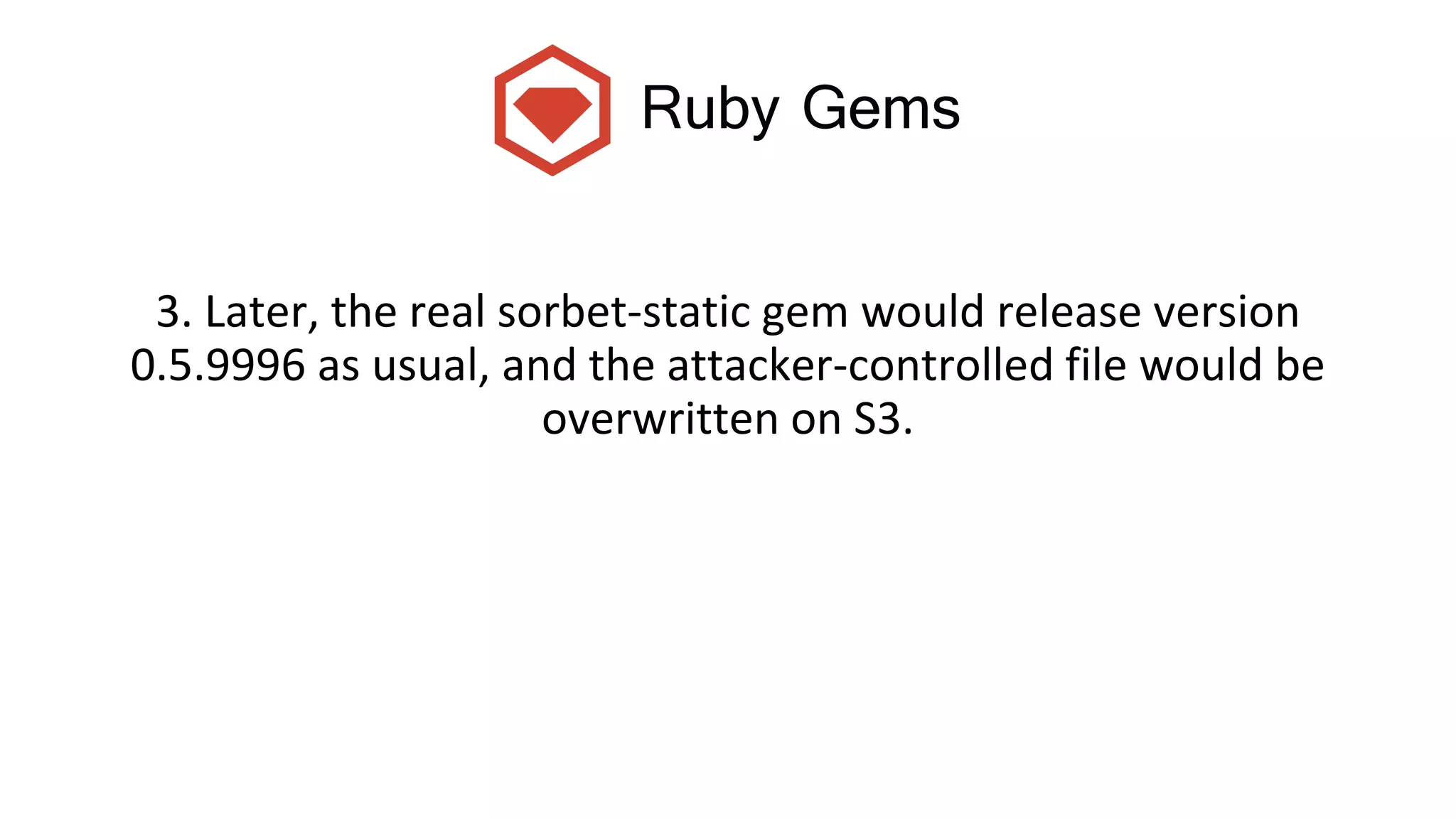 Ruby Gems
3. Later, the real sorbet-static gem would release version
0.5.9996 as usual, and the attacker-controlled file would be
overwritten on S3.
 
