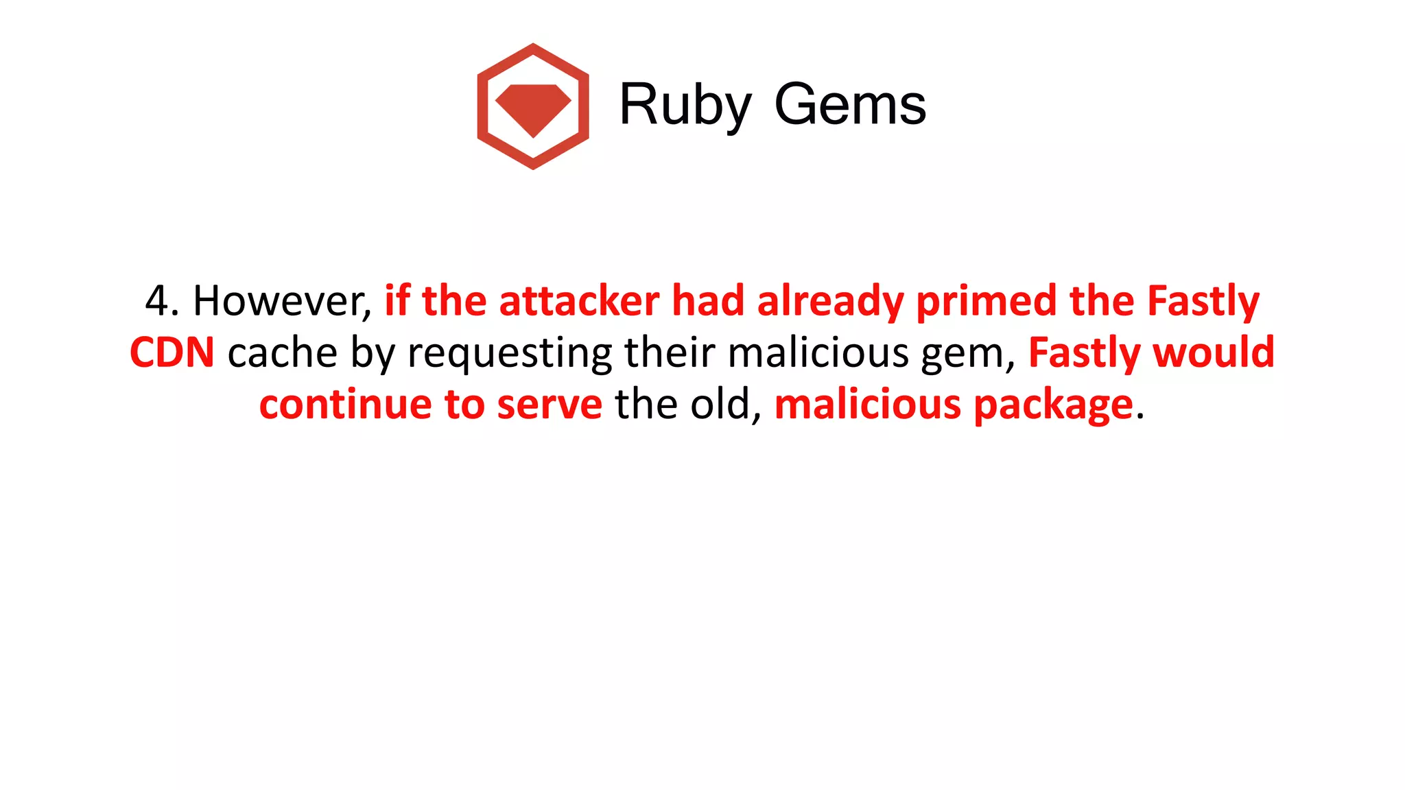Ruby Gems
4. However, if the attacker had already primed the Fastly
CDN cache by requesting their malicious gem, Fastly would
continue to serve the old, malicious package.
 