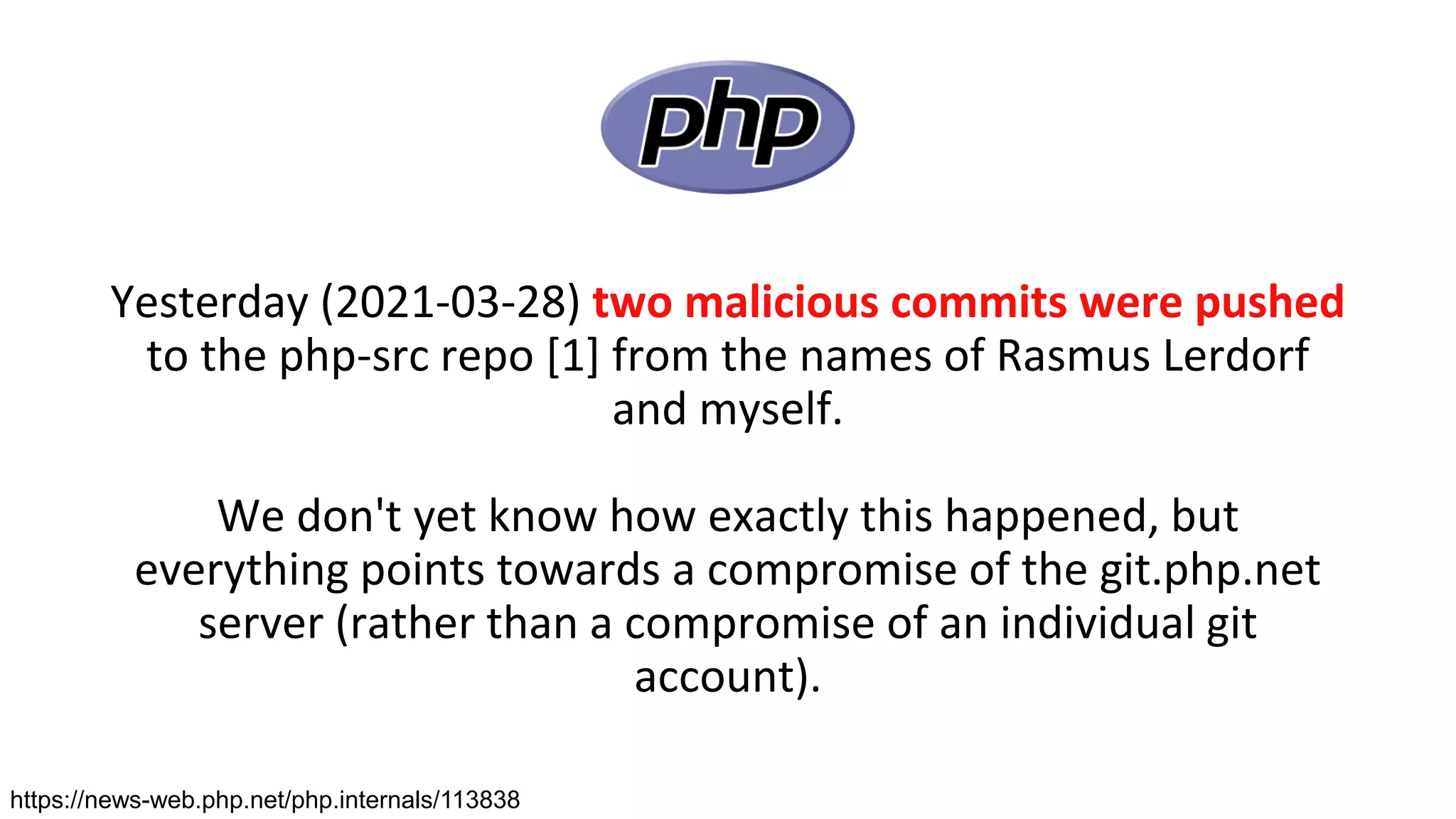 Yesterday (2021-03-28) two malicious commits were pushed
to the php-src repo [1] from the names of Rasmus Lerdorf
and myself.
We don't yet know how exactly this happened, but
everything points towards a compromise of the git.php.net
server (rather than a compromise of an individual git
account).
https://news-web.php.net/php.internals/113838
 