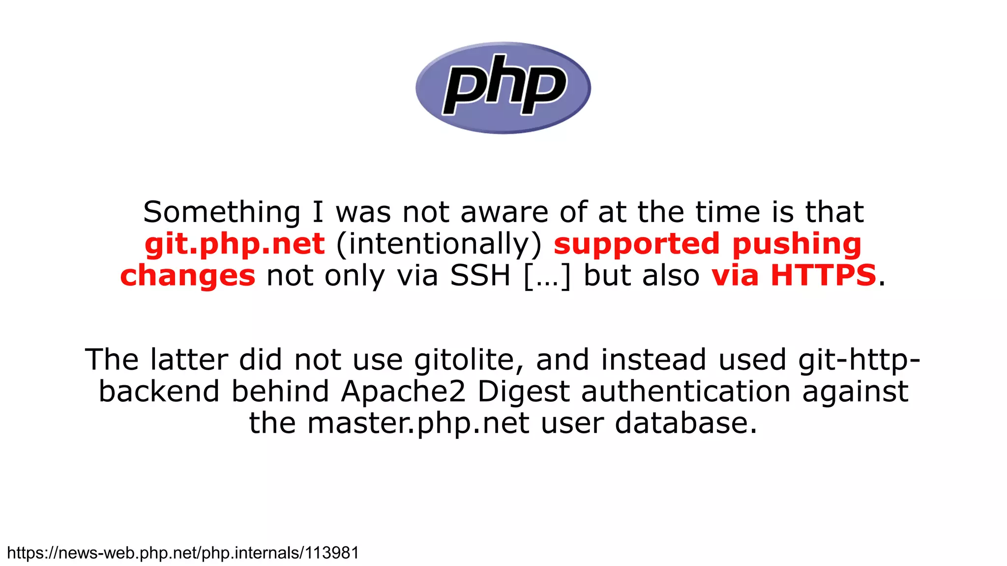 Something I was not aware of at the time is that
git.php.net (intentionally) supported pushing
changes not only via SSH […] but also via HTTPS.
The latter did not use gitolite, and instead used git-http-
backend behind Apache2 Digest authentication against
the master.php.net user database.
https://news-web.php.net/php.internals/113981
 