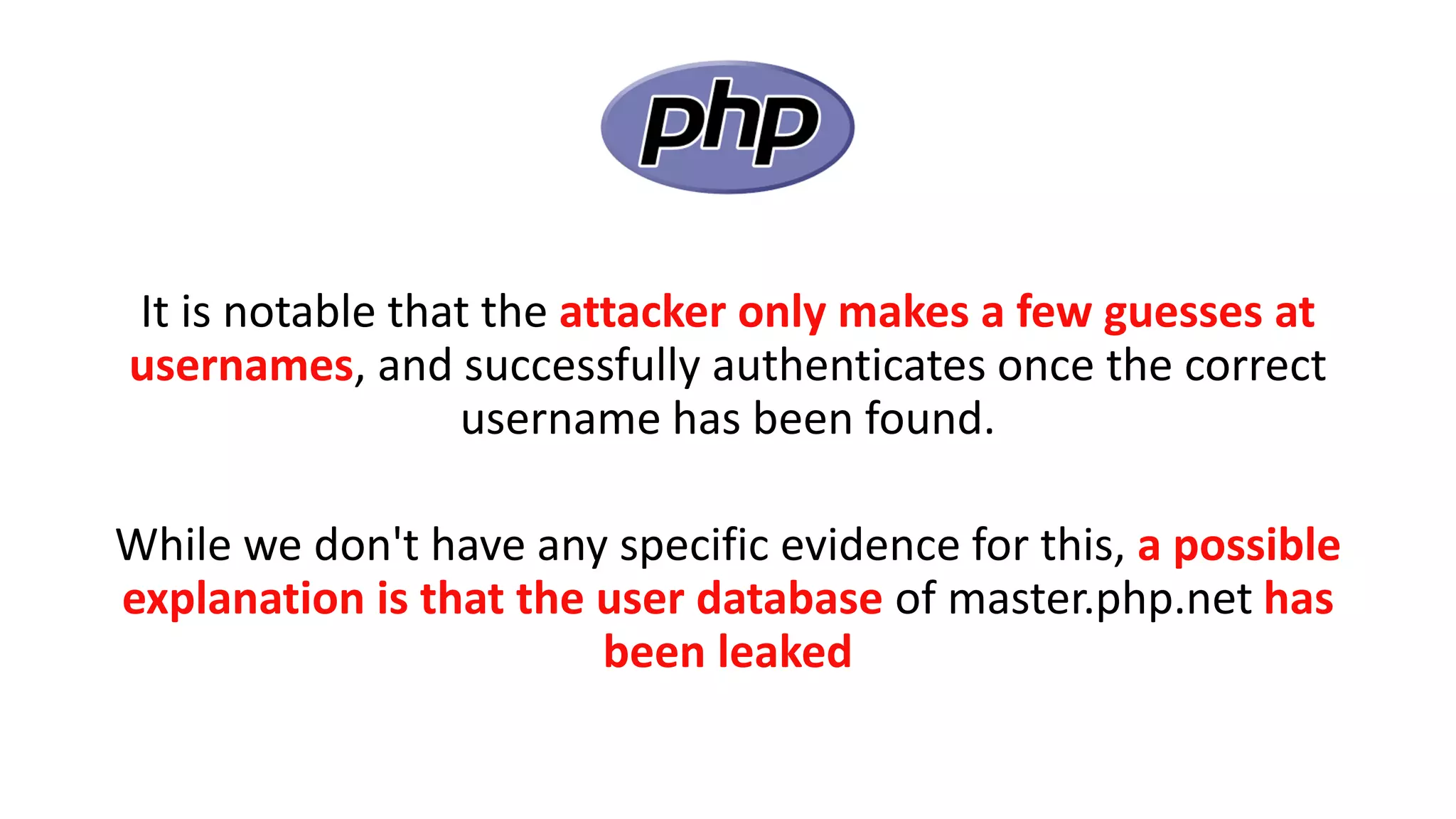 It is notable that the attacker only makes a few guesses at
usernames, and successfully authenticates once the correct
username has been found.
While we don't have any specific evidence for this, a possible
explanation is that the user database of master.php.net has
been leaked
 