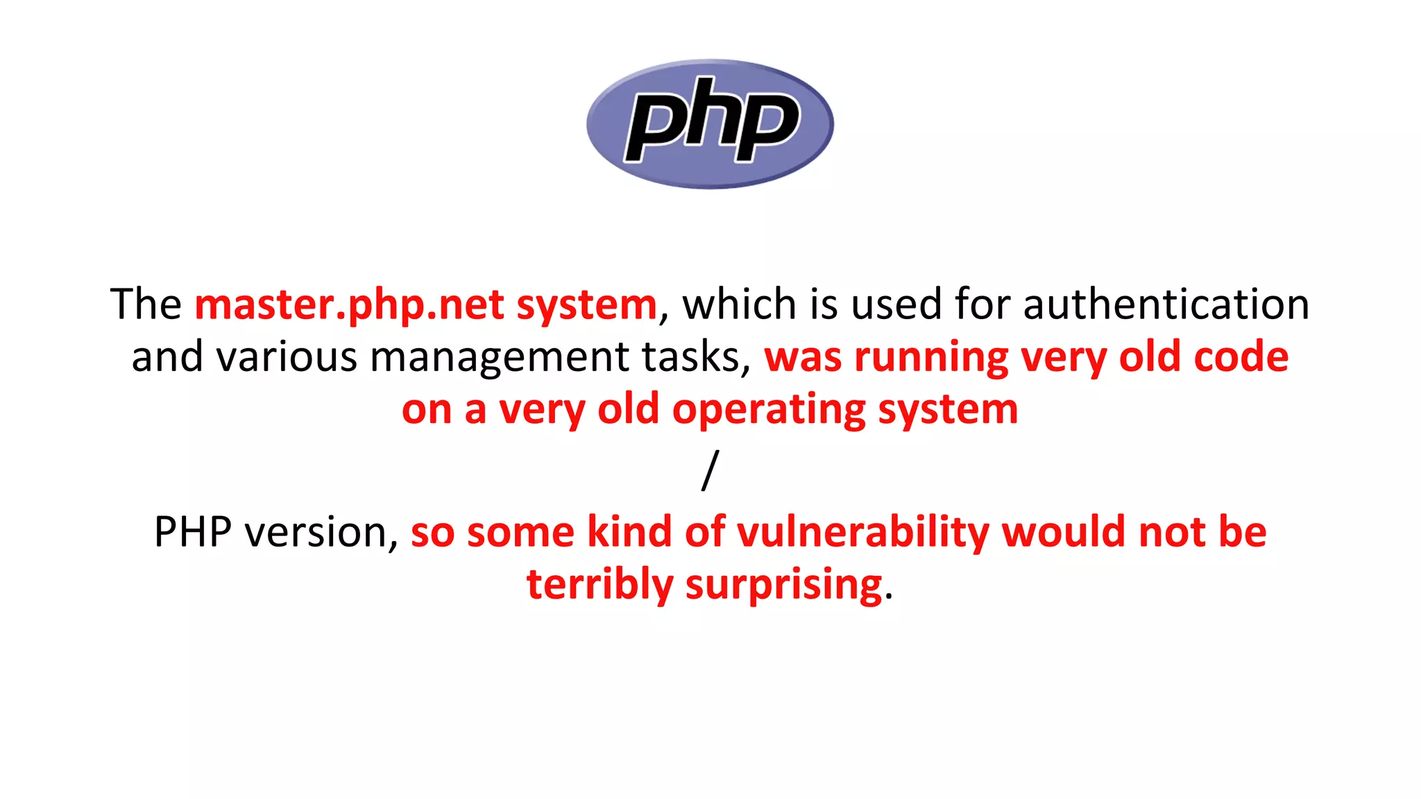 The master.php.net system, which is used for authentication
and various management tasks, was running very old code
on a very old operating system
/
PHP version, so some kind of vulnerability would not be
terribly surprising.
 