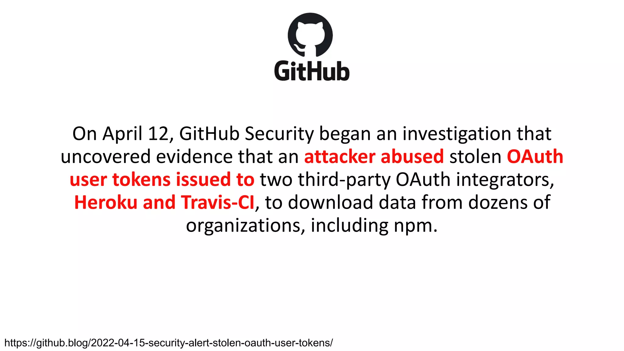 On April 12, GitHub Security began an investigation that
uncovered evidence that an attacker abused stolen OAuth
user tokens issued to two third-party OAuth integrators,
Heroku and Travis-CI, to download data from dozens of
organizations, including npm.
https://github.blog/2022-04-15-security-alert-stolen-oauth-user-tokens/
 