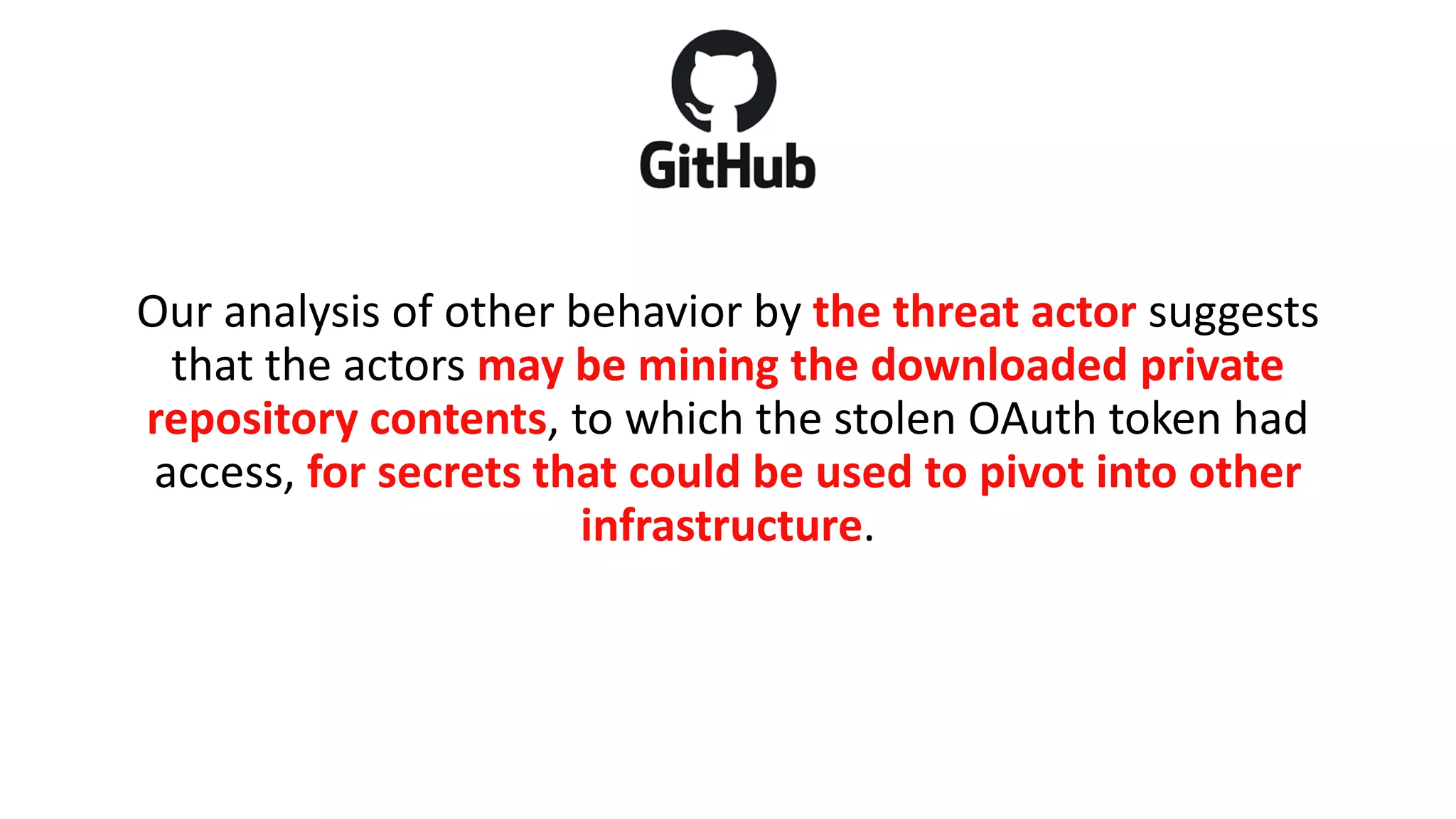 Our analysis of other behavior by the threat actor suggests
that the actors may be mining the downloaded private
repository contents, to which the stolen OAuth token had
access, for secrets that could be used to pivot into other
infrastructure.
 