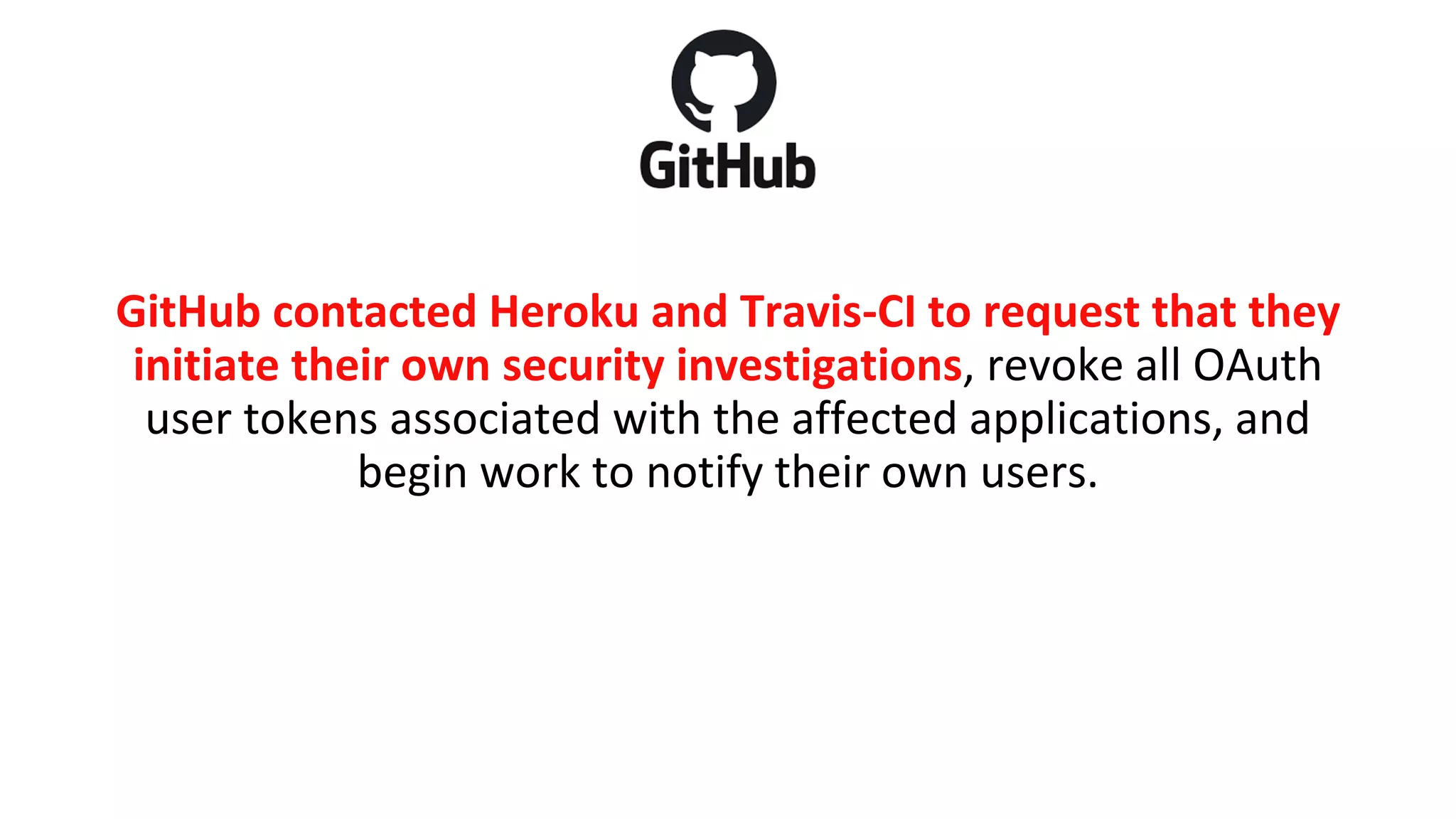 GitHub contacted Heroku and Travis-CI to request that they
initiate their own security investigations, revoke all OAuth
user tokens associated with the affected applications, and
begin work to notify their own users.
 