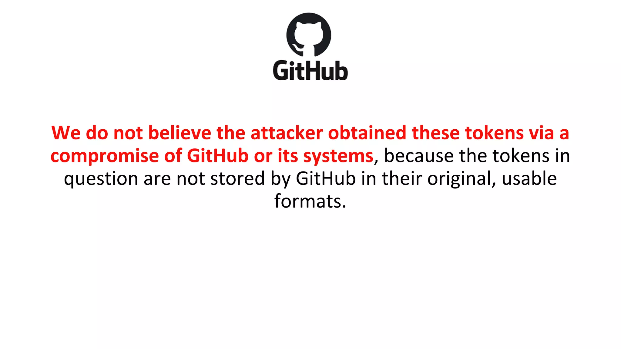 We do not believe the attacker obtained these tokens via a
compromise of GitHub or its systems, because the tokens in
question are not stored by GitHub in their original, usable
formats.
 