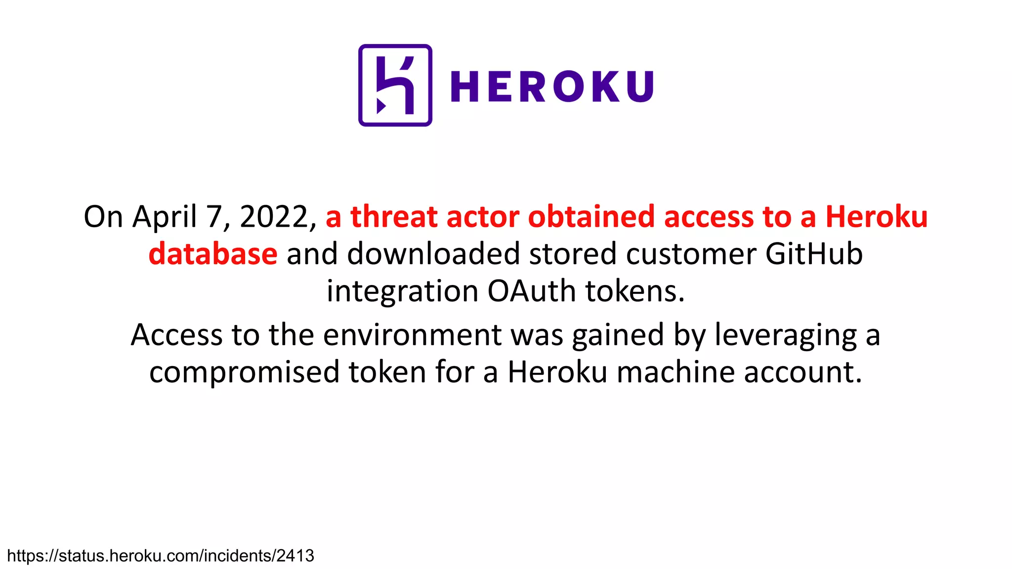On April 7, 2022, a threat actor obtained access to a Heroku
database and downloaded stored customer GitHub
integration OAuth tokens.
Access to the environment was gained by leveraging a
compromised token for a Heroku machine account.
https://status.heroku.com/incidents/2413
 