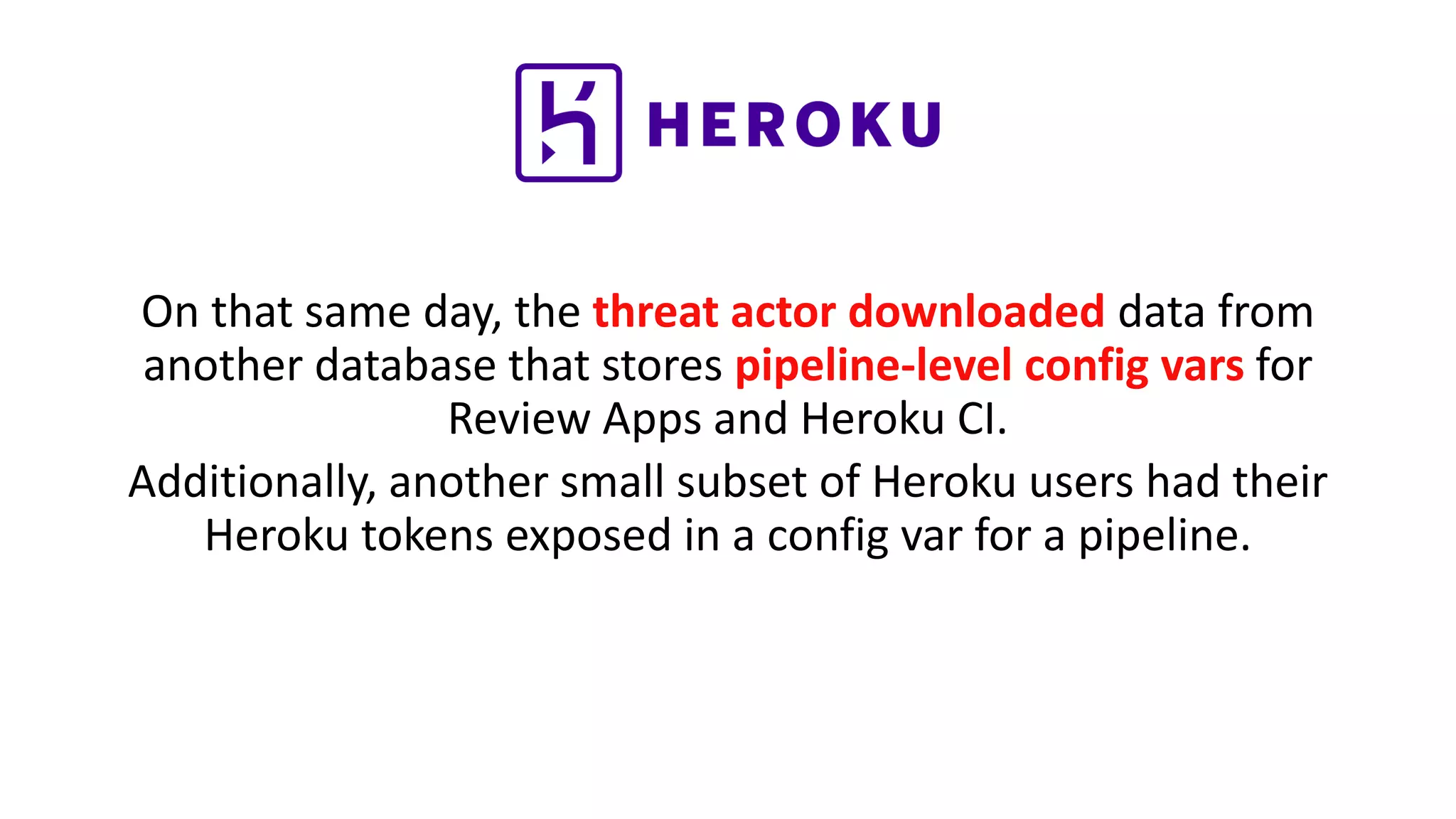 On that same day, the threat actor downloaded data from
another database that stores pipeline-level config vars for
Review Apps and Heroku CI.
Additionally, another small subset of Heroku users had their
Heroku tokens exposed in a config var for a pipeline.
 