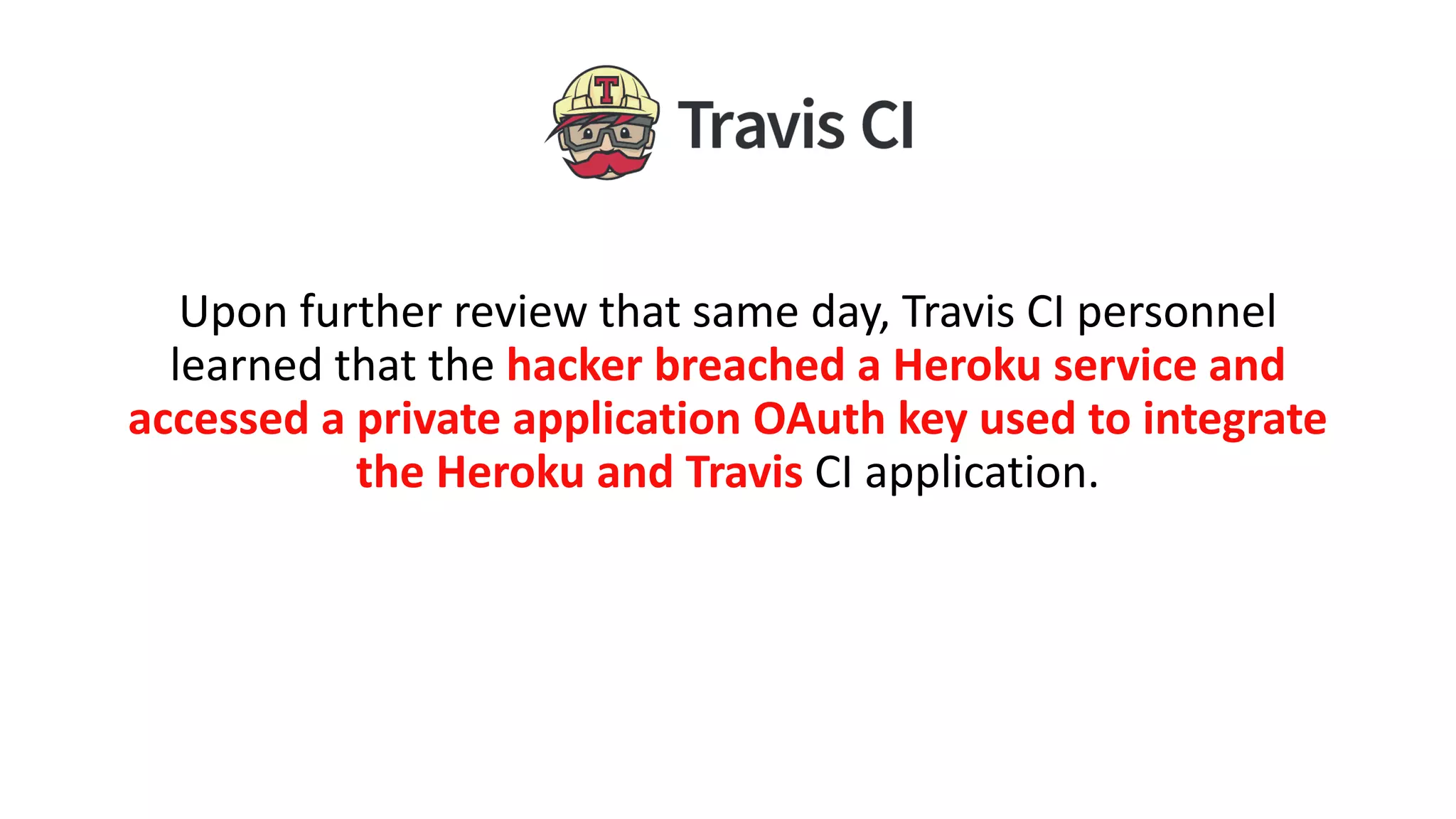 Upon further review that same day, Travis CI personnel
learned that the hacker breached a Heroku service and
accessed a private application OAuth key used to integrate
the Heroku and Travis CI application.
 