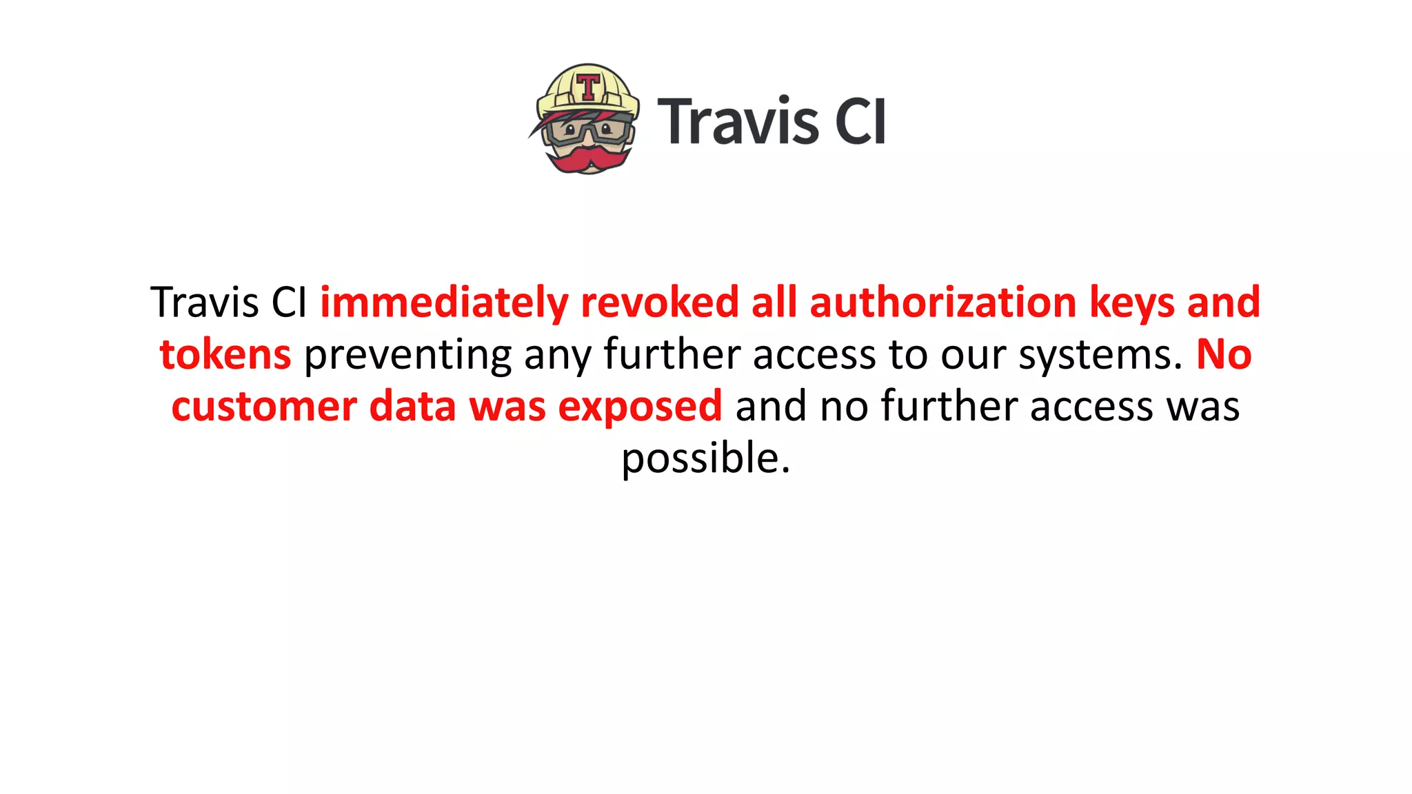 Travis CI immediately revoked all authorization keys and
tokens preventing any further access to our systems. No
customer data was exposed and no further access was
possible.
 