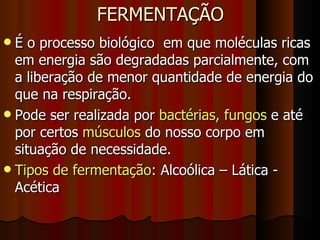 FERMENTAÇÃO É o processo biológico  em que moléculas ricas em energia são degradadas parcialmente, com a liberação de menor quantidade de energia do que na respiração. Pode ser realizada por  bactérias, fungos  e até por certos  músculos  do nosso corpo em situação de necessidade. Tipos de fermentação : Alcoólica – Lática - Acética 