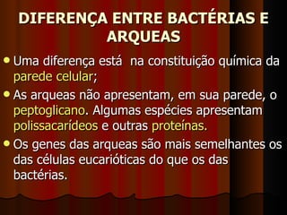DIFERENÇA ENTRE BACTÉRIAS E ARQUEAS Uma diferença está  na constituição química da  parede celular ; As arqueas não apresentam, em sua parede, o  peptoglicano . Algumas espécies apresentam  polissacarídeos  e outras  proteínas. Os genes das arqueas são mais semelhantes os das células eucarióticas do que os das bactérias. 