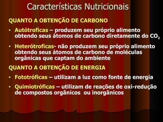 QUANTO A OBTENÇÃO DE CARBONO Autótroficas  – produzem seu próprio alimento obtendo seus átomos de carbono diretamente do CO 2 Heterótroficas - não produzem seu próprio alimento obtendo seus átomos de carbono de moléculas orgânicas que captam do ambiente QUANTO A OBTENÇÃO DE ENERGIA Fototróficas  – utilizam a luz como fonte de energia Quimiotróficas  – utilizam de reações de oxi-redução de compostos orgânicos  ou inorgânicos Características Nutricionais 