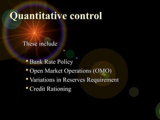 Quantitative controlQuantitative control
These includeThese include
 Bank Rate PolicyBank Rate Policy
 Open Market Operations (OMO)Open Market Operations (OMO)
 Variations in Reserves RequirementVariations in Reserves Requirement
 Credit RationingCredit Rationing
 