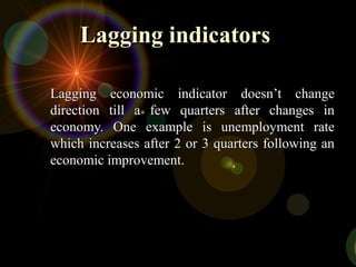 Lagging indicatorsLagging indicators
Lagging economic indicator doesn’t changeLagging economic indicator doesn’t change
direction till a few quarters after changes indirection till a few quarters after changes in
economy. One example is unemployment rateeconomy. One example is unemployment rate
which increases after 2 or 3 quarters following anwhich increases after 2 or 3 quarters following an
economic improvement.economic improvement.
 