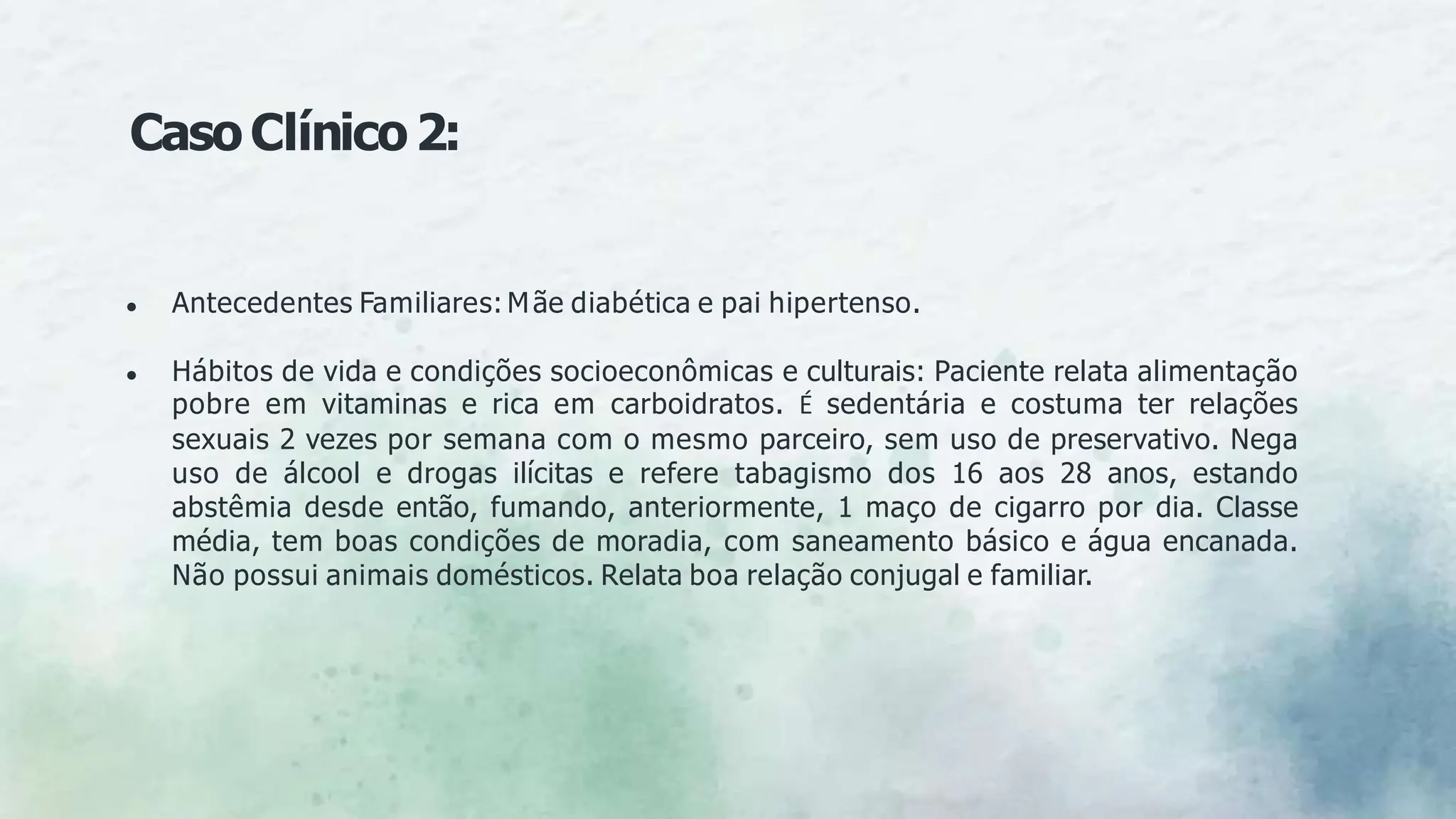 CasoClínico2:
● Antecedentes Familiares: Mãe diabética e pai hipertenso.
● Hábitos de vida e condições socioeconômicas e culturais: Paciente relata alimentação
pobre em vitaminas e rica em carboidratos. É sedentária e costuma ter relações
sexuais 2 vezes por semana com o mesmo parceiro, sem uso de preservativo. Nega
uso de álcool e drogas ilícitas e refere tabagismo dos 16 aos 28 anos, estando
abstêmia desde então, fumando, anteriormente, 1 maço de cigarro por dia. Classe
média, tem boas condições de moradia, com saneamento básico e água encanada.
Não possui animais domésticos. Relata boa relação conjugal e familiar.
 