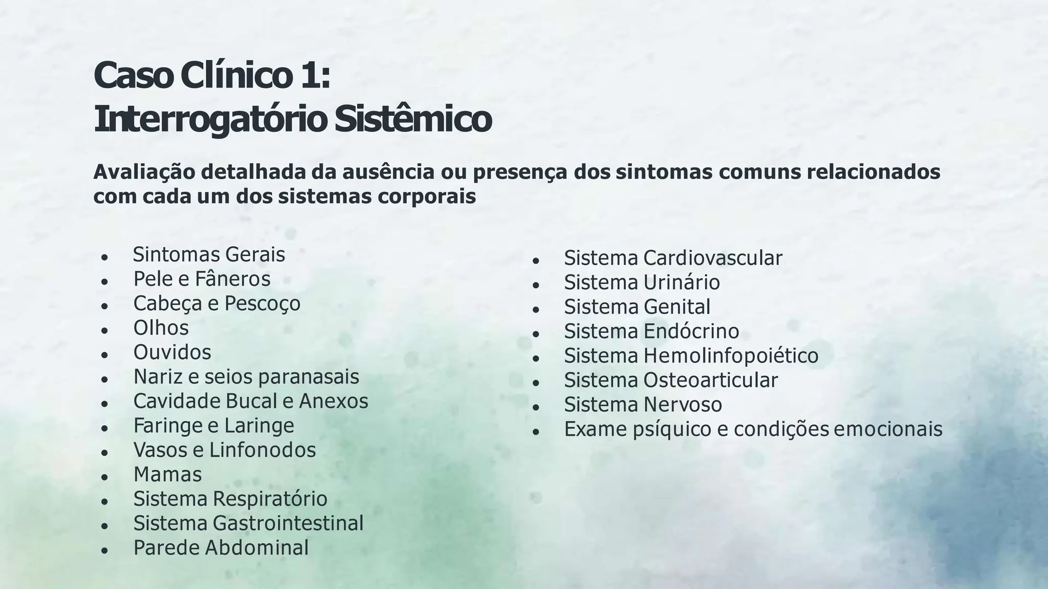 CasoClínico1:
Interrogatório Sistêmico
Avaliação detalhada da ausência ou presença dos sintomas comuns relacionados
com cada um dos sistemas corporais
● Sintomas Gerais
● Pele e Fâneros
● Cabeça e Pescoço
● Olhos
● Ouvidos
● Nariz e seios paranasais
● Cavidade Bucal e Anexos
● Faringe e Laringe
● Vasos e Linfonodos
● Mamas
● Sistema Respiratório
● Sistema Gastrointestinal
● Parede Abdominal
● Sistema Cardiovascular
● Sistema Urinário
● Sistema Genital
● Sistema Endócrino
● Sistema Hemolinfopoiético
● Sistema Osteoarticular
● Sistema Nervoso
● Exame psíquico e condições emocionais
 