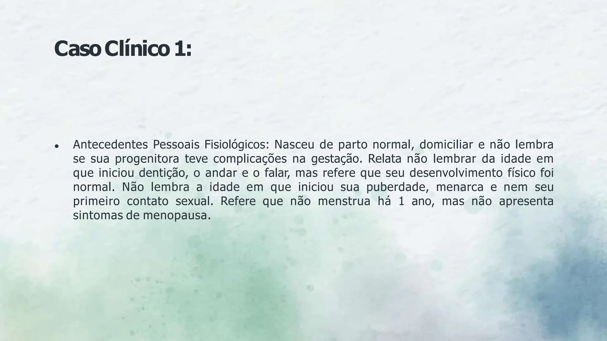 CasoClínico1:
● Antecedentes Pessoais Fisiológicos: Nasceu de parto normal, domiciliar e não lembra
se sua progenitora teve complicações na gestação. Relata não lembrar da idade em
que iniciou dentição, o andar e o falar, mas refere que seu desenvolvimento físico foi
normal. Não lembra a idade em que iniciou sua puberdade, menarca e nem seu
primeiro contato sexual. Refere que não menstrua há 1 ano, mas não apresenta
sintomas de menopausa.
 
