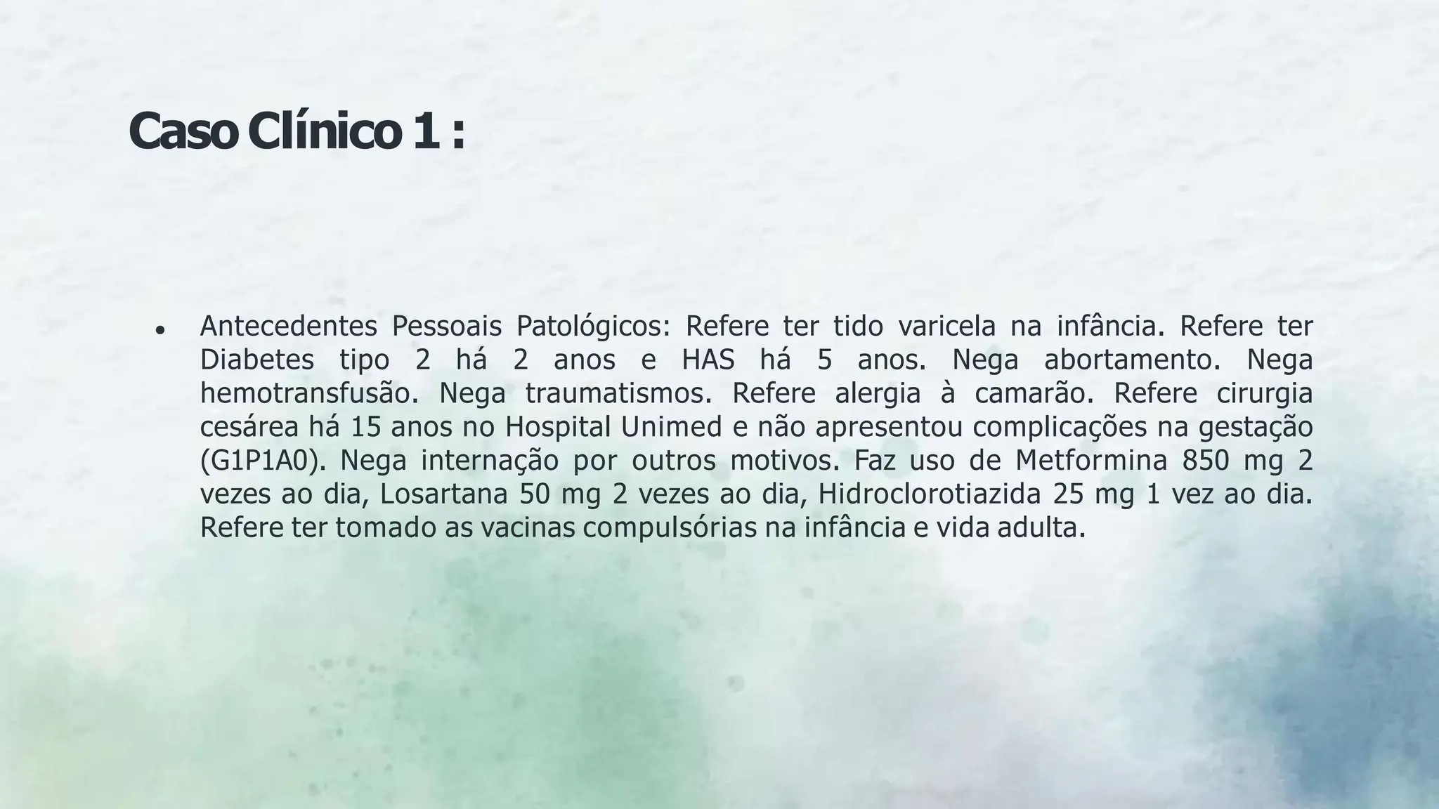 ● Antecedentes Pessoais Patológicos: Refere ter tido varicela na infância. Refere ter
Diabetes tipo 2 há 2 anos e HAS há 5 anos. Nega abortamento. Nega
hemotransfusão. Nega traumatismos. Refere alergia à camarão. Refere cirurgia
cesárea há 15 anos no Hospital Unimed e não apresentou complicações na gestação
(G1P1A0). Nega internação por outros motivos. Faz uso de Metformina 850 mg 2
vezes ao dia, Losartana 50 mg 2 vezes ao dia, Hidroclorotiazida 25 mg 1 vez ao dia.
Refere ter tomado as vacinas compulsórias na infância e vida adulta.
CasoClínico1:
 