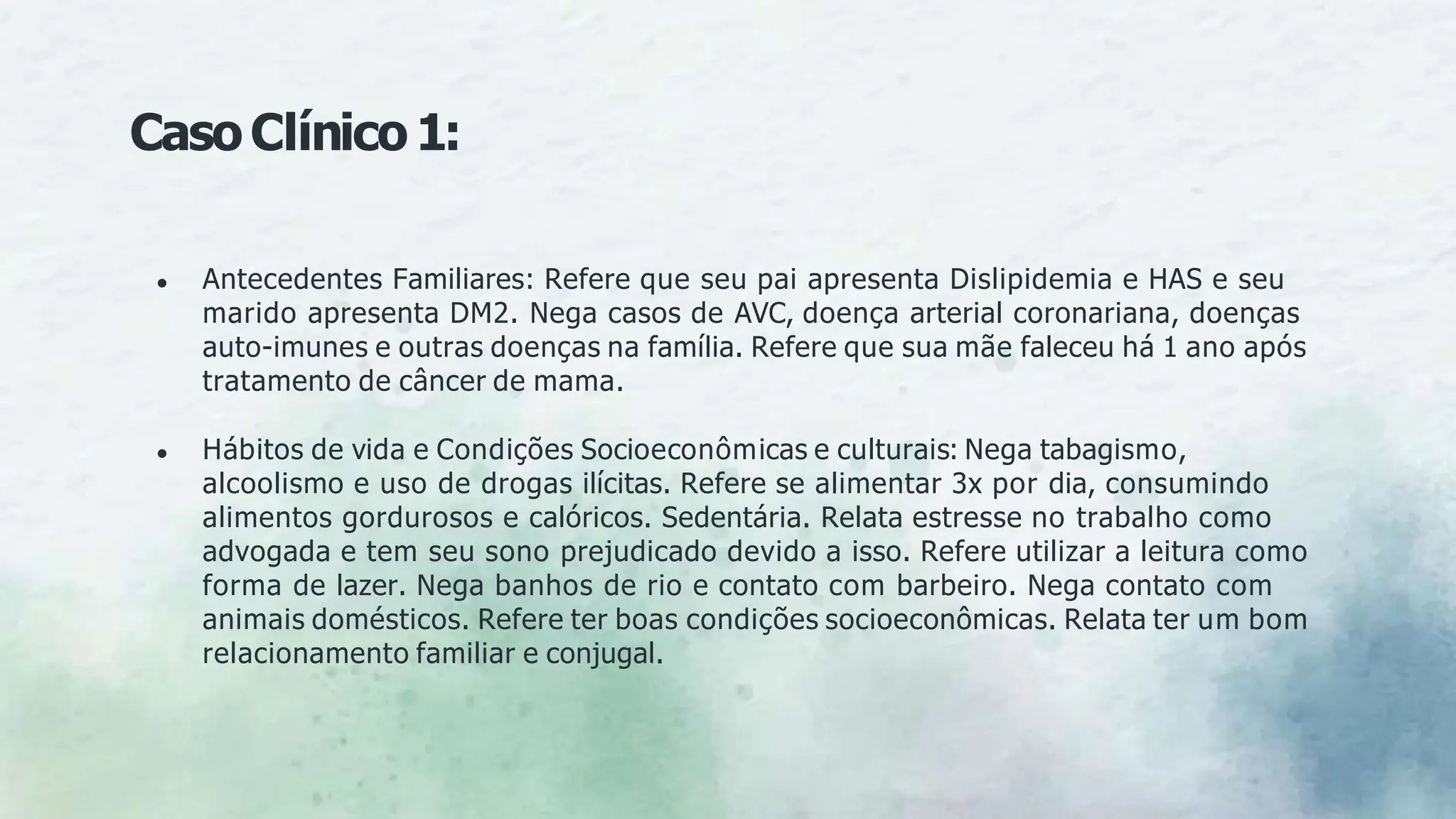 ● Antecedentes Familiares: Refere que seu pai apresenta Dislipidemia e HAS e seu
marido apresenta DM2. Nega casos de AVC, doença arterial coronariana, doenças
auto-imunes e outras doenças na família. Refere que sua mãe faleceu há 1 ano após
tratamento de câncer de mama.
● Hábitos de vida e Condições Socioeconômicas e culturais: Nega tabagismo,
alcoolismo e uso de drogas ilícitas. Refere se alimentar 3x por dia, consumindo
alimentos gordurosos e calóricos. Sedentária. Relata estresse no trabalho como
advogada e tem seu sono prejudicado devido a isso. Refere utilizar a leitura como
forma de lazer. Nega banhos de rio e contato com barbeiro. Nega contato com
animais domésticos. Refere ter boas condições socioeconômicas. Relata ter um bom
relacionamento familiar e conjugal.
CasoClínico1:
 