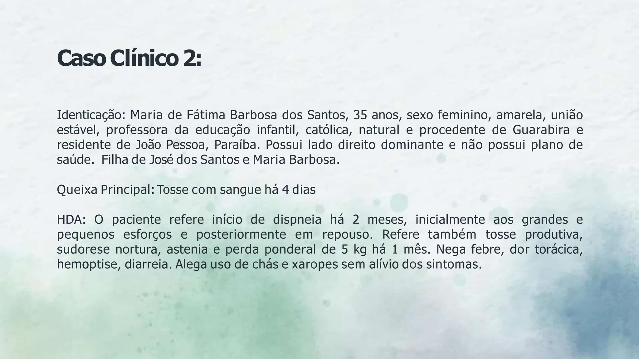 Identicação: Maria de Fátima Barbosa dos Santos, 35 anos, sexo feminino, amarela, união
estável, professora da educação infantil, católica, natural e procedente de Guarabira e
residente de João Pessoa, Paraíba. Possui lado direito dominante e não possui plano de
saúde. Filha de José dos Santos e Maria Barbosa.
Queixa Principal: Tosse com sangue há 4 dias
HDA: O paciente refere início de dispneia há 2 meses, inicialmente aos grandes e
pequenos esforços e posteriormente em repouso. Refere também tosse produtiva,
sudorese nortura, astenia e perda ponderal de 5 kg há 1 mês. Nega febre, dor torácica,
hemoptise, diarreia. Alega uso de chás e xaropes sem alívio dos sintomas.
CasoClínico2:
 