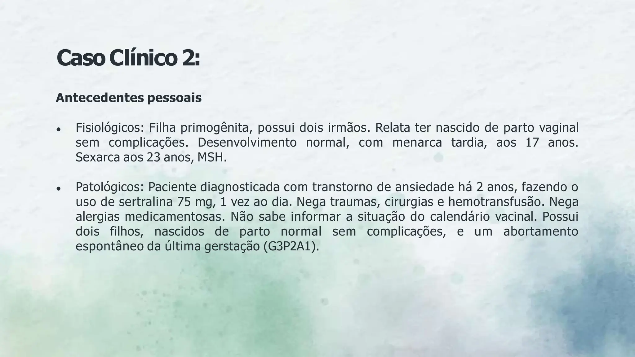 CasoClínico2:
Antecedentes pessoais
● Fisiológicos: Filha primogênita, possui dois irmãos. Relata ter nascido de parto vaginal
sem complicações. Desenvolvimento normal, com menarca tardia, aos 17 anos.
Sexarca aos 23 anos, MSH.
● Patológicos: Paciente diagnosticada com transtorno de ansiedade há 2 anos, fazendo o
uso de sertralina 75 mg, 1 vez ao dia. Nega traumas, cirurgias e hemotransfusão. Nega
alergias medicamentosas. Não sabe informar a situação do calendário vacinal. Possui
dois filhos, nascidos de parto normal sem complicações, e um abortamento
espontâneo da última gerstação (G3P2A1).
 