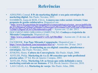 Referências
• ADOLPHO, Conrad. 8 Ps do marketing digital: o seu guia estratégico de
marketing digital. São Paulo: Novatec, 2011.
• DAMBRÓS, Joana & REIS, Clóvis. A marca nas redes sociais virtuais: Uma
proposta de gestão colaborativa. Disponível em:
<http://www.fca.pucminas.br/saogabriel/ci/cmercadologica/textos_novos/publicida
de/A%20marca%20nas%20redes%20sociais%20virtuais%20%20Uma%20proposta
%20de%20gest%E3o%20colaborativa.pdf >. Acesso em: 12 abr. 2013.
• DOCUMENTÁRIO MIRANDA COMPUTAÇÃO. Conheça a trajetória da
Miranda Computação. Disponível em:
<http://www.youtube.com/watch?v=eTL1pVMwBkk>. Acesso em: 21 de mai. de
2013.
• FACEBOOK. Fan Page Miranda Computação. Disponível em: <
https://www.facebook.com/mirandarn?fref=ts>. Acesso em: 20 mai. 2013
• GABRIEL, Martha. O marketing na era digital: conceitos, plataformas e
estratégias. São Paulo: Novatec, 2010.
• JENKINS, Henry. Cultura da Convergência. São Paulo: Aleph, 2008.
• KOTLER, Philip. Marketing de A a Z: 80 conceitos que todo profissional
precisa saber. 11ª Ed. Rio de Janeiro: Campus, 2003.
• KOTLER, Philip. Marketing 3.0: as forças que estão definindo o novo
marketing centrado no ser humano. 4ª Ed. Rio de Janeiro: Elsevier, 2010.
• LAS CASAS, A.L.Marketing de varejo. São Paulo: Atlas, 2006.
16
 