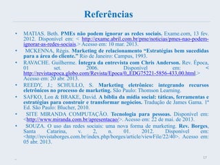 Referências
• MATIAS. Beth. PMEs não podem ignorar as redes sociais. Exame.com, 13 fev.
2012. Disponível em: < http://exame.abril.com.br/pme/noticias/pmes-nao-podem-
ignorar-as-redes-sociais.> Acesso em: 10 mar. 2013.
• MCKENNA, Régis. Marketing de relacionamento “Estratégias bem sucedidas
para a área do cliente.” Rio de Janeiro: Campus, 1993.
• RAVACHE. Guilherme. Íntegra da entrevista com Chris Anderson. Rev. Época,
01 set. 2006. Disponível em: <
http://revistaepoca.globo.com/Revista/Epoca/0,,EDG75221-5856-433,00.html.>
Acesso em: 20 abr. 2013.
• REEDY, J.; SCHULLO, S. Marketing eletrônico: integrando recursos
eletrônicos no processo de marketing. São Paulo: Thomson Learning.
• SAFKO, Lon & BRAKE, David. A bíblia da mídia social: táticas, ferramentas e
estratégias para construir e transformar negócios. Tradução de James Gama. 1ª
Ed. São Paulo: Blucher, 2010.
• SITE MIRANDA COMPUTAÇÃO. Tecnologia para pessoas. Disponível em:
<http://www.miranda.com.br/apresentacao/>. Acesso em: 22 de mai. de 2013.
• SOUZA. O uso das redes sociais: uma nova forma de marketing. Rev. Borges,
Santa Catarina, v. 2, n. 01. 2012. Disponível em:
<http://revistaborges.com.br/index.php/borges/article/viewFile/22/40>. Acesso em:
05 abr. 2013.
•
17
 