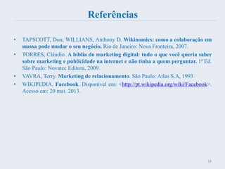 Referências
• TAPSCOTT, Don; WILLIANS, Anthony D. Wikinomics: como a colaboração em
massa pode mudar o seu negócio. Rio de Janeiro: Nova Fronteira, 2007.
• TORRES, Cláudio. A bíblia do marketing digital: tudo o que você queria saber
sobre marketing e publicidade na internet e não tinha a quem perguntar. 1ª Ed.
São Paulo: Novatec Editora, 2009.
• VAVRA, Terry. Marketing de relacionamento. São Paulo: Atlas S.A, 1993
• WIKIPEDIA. Facebook. Disponível em: <http://pt.wikipedia.org/wiki/Facebook>.
Acesso em: 20 mai. 2013.
18
 