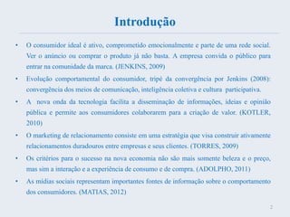 Introdução
• O consumidor ideal é ativo, comprometido emocionalmente e parte de uma rede social.
Ver o anúncio ou comprar o produto já não basta. A empresa convida o público para
entrar na comunidade da marca. (JENKINS, 2009)
• Evolução comportamental do consumidor, tripé da convergência por Jenkins (2008):
convergência dos meios de comunicação, inteligência coletiva e cultura participativa.
• A nova onda da tecnologia facilita a disseminação de informações, ideias e opinião
pública e permite aos consumidores colaborarem para a criação de valor. (KOTLER,
2010)
• O marketing de relacionamento consiste em uma estratégia que visa construir ativamente
relacionamentos duradouros entre empresas e seus clientes. (TORRES, 2009)
• Os critérios para o sucesso na nova economia não são mais somente beleza e o preço,
mas sim a interação e a experiência de consumo e de compra. (ADOLPHO, 2011)
• As mídias sociais representam importantes fontes de informação sobre o comportamento
dos consumidores. (MATIAS, 2012)
2
 