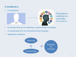 2) Justificativa:
• Consumidores:
• O mercado deixa de ser monólogo e assume formato de diálogo.
• A comunicação deve ser realizada de forma integrada.
• Importância acadêmica
Participativos,
colaborativos,
conectados
(Prosumers).
Marketing
Comunicação
Relações
de
consumo
3
 