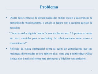 Problema
• Diante desse contexto de disseminação das mídias sociais e das práticas de
marketing de relacionamento, o estudo se depara com a seguinte questão de
pesquisa:
“Como as redes digitais dentro de sua semântica web 3.0 podem se tornar
um novo caminho para o marketing de relacionamento entre marca e
consumidores?”
• Reflexão da classe empresarial sobre as ações de comunicação que são
realizadas direcionadas ao seu público-alvo, visto que a publicidade offline
isolada não é mais suficiente para prospectar e fidelizar consumidores.
4
 