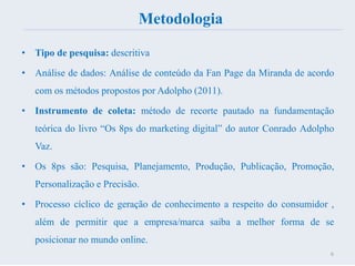 Metodologia
• Tipo de pesquisa: descritiva
• Análise de dados: Análise de conteúdo da Fan Page da Miranda de acordo
com os métodos propostos por Adolpho (2011).
• Instrumento de coleta: método de recorte pautado na fundamentação
teórica do livro “Os 8ps do marketing digital” do autor Conrado Adolpho
Vaz.
• Os 8ps são: Pesquisa, Planejamento, Produção, Publicação, Promoção,
Personalização e Precisão.
• Processo cíclico de geração de conhecimento a respeito do consumidor ,
além de permitir que a empresa/marca saiba a melhor forma de se
posicionar no mundo online.
6
 