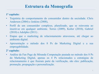 Estrutura da Monografia
1º capítulo:
• Trajetória do comportamento do consumidor dentro da sociedade. Chris
Anderson (2004) e Jenkins (2008),
• Perfil de um consumidor complexo, pluralizado, que se reinventa ao
inserir-se em qualquer ambiente. Torres (2009), Kotler (2010), Gabriel
(2010) e Adolpho (2011) .
• Etapas que o marketing de relacionamento atravessou, até chegar ao
ambiente digital.
• Apresentação o método dos 8 Ps do Marketing Digital e a sua
empregabilidade.
2º capítulo:
• Análise da Fan Page da Miranda Computação pautada no método dos 8 Ps
do Marketing Digital, apenas os 4 Ps relacionados a estratégias de
relacionamento é que fizeram parte da verificação, são eles: publicação,
promoção, propagação e personalização.
7
 