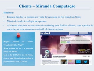 Cliente – Miranda Computação
Histórico:
• Empresa familiar , e pioneira em venda de tecnologia no Rio Grande do Norte.
• Missão de vender tecnologia para pessoas.
• A Miranda direciona as suas ações de marketing para fidelizar clientes, com a prática do
marketing de relacionamento construído de forma contínua.
8
•Página lançada no evento
“Facebook Friday Night”
•Uma semana no ar – a empresa
atinge aos 400 fãs
•Até o dia 21.05.2013 ás 16h19min,
data na qual foi realizada a análise, a
página contava com 21.756 fãs.
 