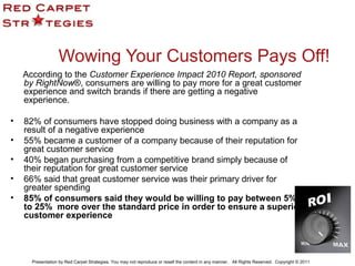 Wowing Your Customers Pays Off!
According to the Customer Experience Impact 2010 Report, sponsored
by RightNow®, consumers are willing to pay more for a great customer
experience and switch brands if there are getting a negative
experience.
• 82% of consumers have stopped doing business with a company as a
result of a negative experience
• 55% became a customer of a company because of their reputation for
great customer service
• 40% began purchasing from a competitive brand simply because of
their reputation for great customer service
• 66% said that great customer service was their primary driver for
greater spending
• 85% of consumers said they would be willing to pay between 5%
to 25% more over the standard price in order to ensure a superior
customer experience
Presentation by Red Carpet Strategies. You may not reproduce or resell the content in any manner. All Rights Reserved. Copyright © 2011
 