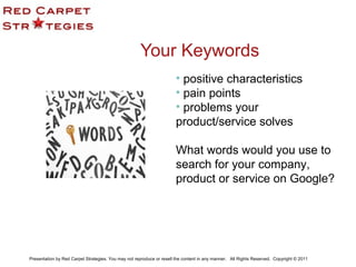 Your Keywords
• positive characteristics
• pain points
• problems your
product/service solves
What words would you use to
search for your company,
product or service on Google?
Presentation by Red Carpet Strategies. You may not reproduce or resell the content in any manner. All Rights Reserved. Copyright © 2011
 