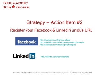 Register your Facebook & LinkedIn unique URL
Strategy – Action Item #2
Before 
Presentation by Red Carpet Strategies. You may not reproduce or resell the content in any manner. All Rights Reserved. Copyright © 2011
http://facebook.com/francine.allaire
http://facebook.com/RevenueAccelerationStrategist
http://facebook.com/RedCarpetStrategies
http://linkedin.com/francineallaire
 