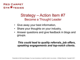 • Give away your best information,
• Share your thoughts on your industry,
• Answer questions and give feedback in blogs and
groups.
This could lead to quality referrals, job offers,
speaking engagements and top-notch clients.
Strategy – Action Item #7
Become a Thought Leader
Presentation by Red Carpet Strategies. You may not reproduce or resell the content in any manner. All Rights Reserved. Copyright © 2011
 