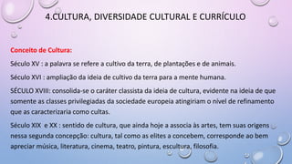 4.CULTURA, DIVERSIDADE CULTURAL E CURRÍCULO
Conceito de Cultura:
Século XV : a palavra se refere a cultivo da terra, de plantações e de animais.
Século XVI : ampliação da ideia de cultivo da terra para a mente humana.
SÉCULO XVIII: consolida-se o caráter classista da ideia de cultura, evidente na ideia de que
somente as classes privilegiadas da sociedade europeia atingiriam o nível de refinamento
que as caracterizaria como cultas.
Século XIX e XX : sentido de cultura, que ainda hoje a associa às artes, tem suas origens
nessa segunda concepção: cultura, tal como as elites a concebem, corresponde ao bem
apreciar música, literatura, cinema, teatro, pintura, escultura, filosofia.
 
