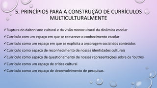 5. PRINCÍPIOS PARA A CONSTRUÇÃO DE CURRÍCULOS
MULTICULTURALMENTE
Ruptura do daltonismo cultural e da visão monocultural da dinâmica escolar
Currículo com um espaço em que se reescreve o conhecimento escolar
Currículo como um espaço em que se explicita a ancoragem social dos conteúdos
Currículo como espaço de reconhecimento de nossas identidades culturais
Currículo como espaço de questionamento de nossas representações sobre os “outros
Currículo como um espaço de crítica cultural
Currículo como um espaço de desenvolvimento de pesquisas.
 