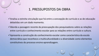 1. PRESSUPOSTOS DA OBRA
Analisa a estreita vinculação que há entre a concepção de currículo e as de educação
debatidas em um dado momento.
Aborda a passagem recente da preocupação dos pesquisadores sobre as relações
entre currículo e conhecimento escolar para as relações entre currículo e cultura.
Apresenta a construção do conhecimento escolar como característica da escola
democrática que reconhece a multiculturalidade e a diversidade como elementos
constitutivos do processo ensino-aprendizagem.
 
