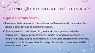 2. CONCEPÇÃO DE CURRÍCULO E CURRÍCULO OCULTO
O que é currículo oculto?
Envolve atitudes e valores transmitidos, subliminarmente, pelas relações
sociais e pelas rotinas do cotidiano escolar.
 Fazem parte do currículo oculto, assim, rituais e práticas, relações
hierárquicas, regras e procedimentos, modos de organizar o espaço e o
tempo na escola, modos de distribuir os alunos por grupamentos e turmas,
mensagens implícitas nas falas dos(as) professores(as) e nos livros didáticos.
(MOREIRA;CANDAU, 2007)
 